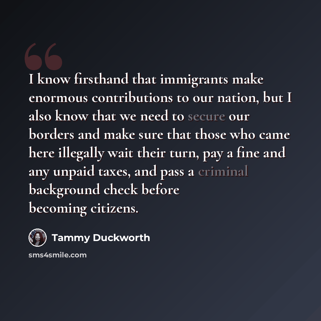 “I know firsthand that immigrants make enormous contributions to our nation, but I also know that we need to secure our borders and make sure that those who came here illegally wait their turn, pay a fine and any unpaid taxes, and pass a criminal background check before becoming citizens.” quote by Tammy Duckworth