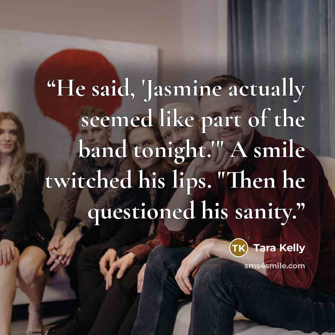 “He said, 'Jasmine actually seemed like part of the band tonight.'" A smile twitched his lips. "Then he questioned his sanity.” quote by Tara Kelly