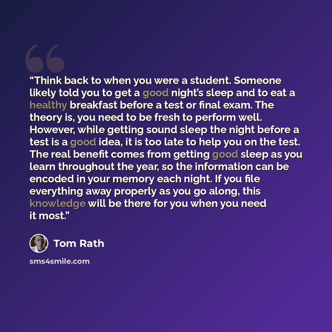 “Think back to when you were a student. Someone likely told you to get a good night’s sleep and to eat a healthy breakfast before a test or final exam. The theory is, you need to be fresh to perform well. However, while getting sound sleep the night before a test is a good idea, it is too late to…” quote by Tom Rath