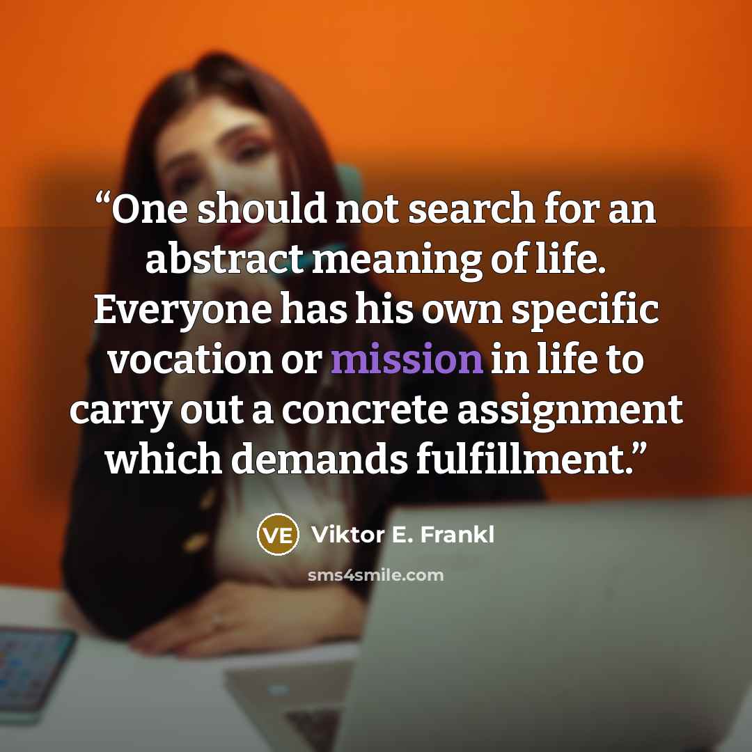 “One should not search for an abstract meaning of life. Everyone has his own specific vocation or mission in life to carry out a concrete assignment which demands fulfillment.” quote by Viktor E. Frankl