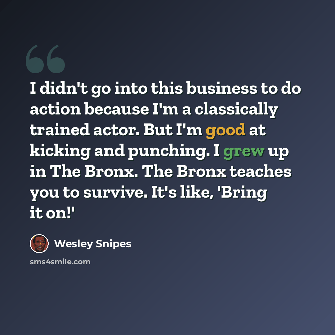 “I didn't go into this business to do action because I'm a classically trained actor. But I'm good at kicking and punching. I grew up in The Bronx. The Bronx teaches you to survive. It's like, 'Bring it on!'” quote by Wesley Snipes