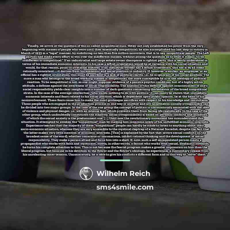 “Finally, we arrive at the question of the so-called nonpolitical man. Hitler not only established his power from the very beginning with masses of people who were until then essentially nonpolitical; he also accomplished his last step to victory in March of 1933 in a "legal" manner, by mobilizing…” quote by Wilhelm Reich