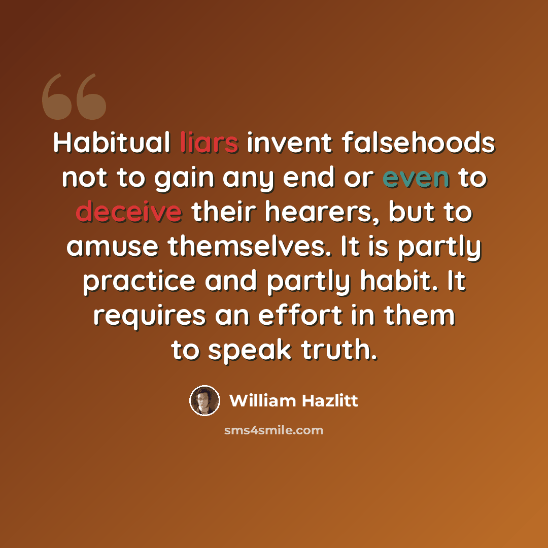 “Habitual liars invent falsehoods not to gain any end or even to deceive their hearers, but to amuse themselves. It is partly practice and partly habit. It requires an effort in them to speak truth.” quote by William Hazlitt