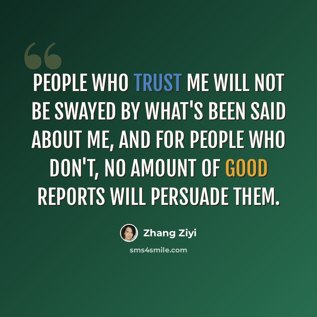 “People who trust me will not be swayed by what's been said about me, and for people who don't, no amount of good reports will persuade them.” quote by Zhang Ziyi