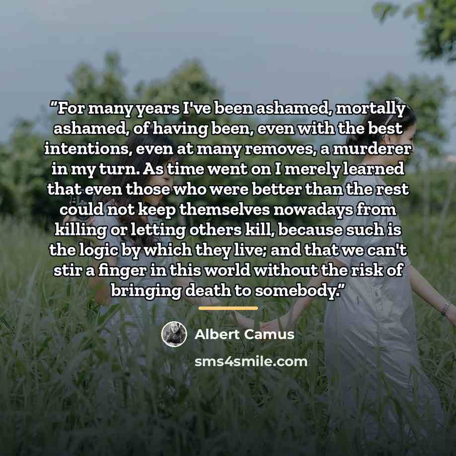 “For many years I've been ashamed, mortally ashamed, of having been, even with the best intentions, even at many removes, a murderer in my turn. As time went on I merely learned that even those who were better than the rest could not keep themselves nowadays from killing or letting others kill…” quote by Albert Camus