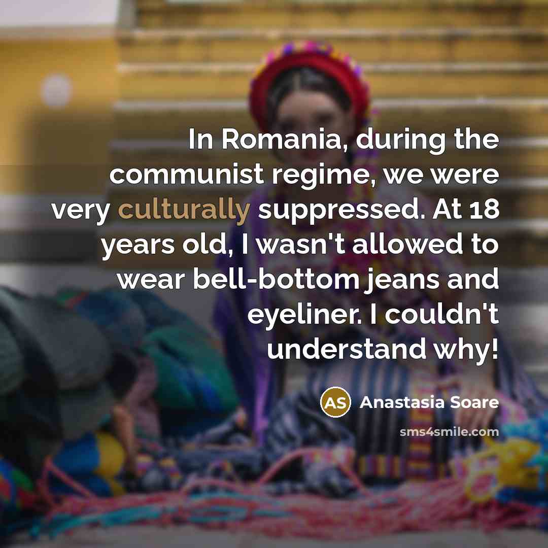 “In Romania, during the communist regime, we were very culturally suppressed. At 18 years old, I wasn't allowed to wear bell-bottom jeans and eyeliner. I couldn't understand why!” quote by Anastasia Soare