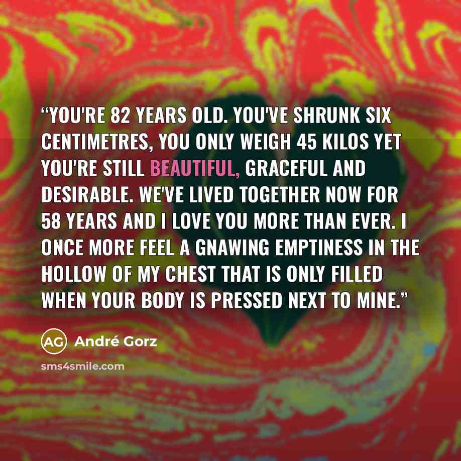 “You're 82 years old. You've shrunk six centimetres, you only weigh 45 kilos yet you're still beautiful, graceful and desirable. We've lived together now for 58 years and I love you more than ever. I once more feel a gnawing emptiness in the hollow of my chest that is only filled when your body is…” quote by André Gorz