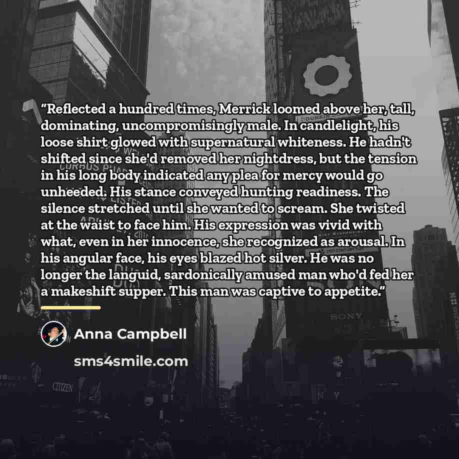 “Reflected a hundred times, Merrick loomed above her, tall, dominating, uncompromisingly male. In candlelight, his loose shirt glowed with supernatural whiteness. He hadn't shifted since she'd removed her nightdress, but the tension in his long body indicated any plea for mercy would go unheeded…” quote by Anna Campbell