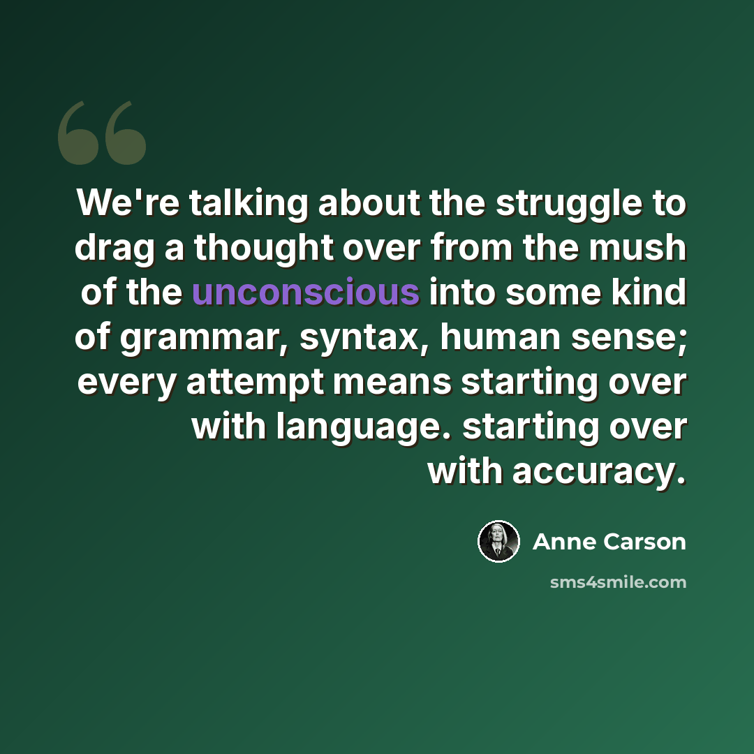 “We're talking about the struggle to drag a thought over from the mush of the unconscious into some kind of grammar, syntax, human sense; every attempt means starting over with language. starting over with accuracy.” quote by Anne Carson