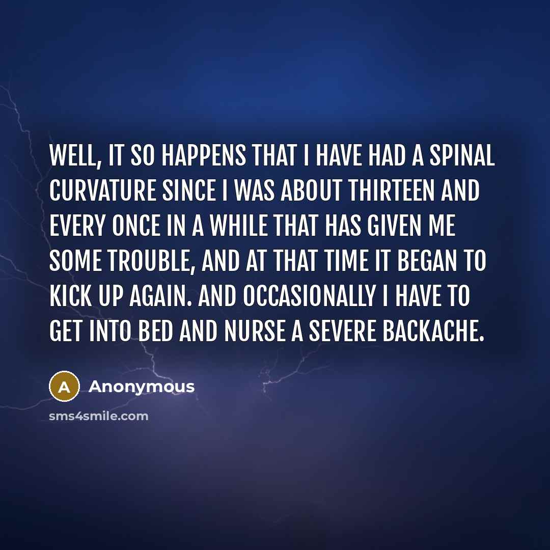 “Well, it so happens that I have had a spinal curvature since I was about thirteen and every once in a while that has given me some trouble, and at that time it began to kick up again. and occasionally I have to get into bed and nurse a severe backache.” quote by Anonymous