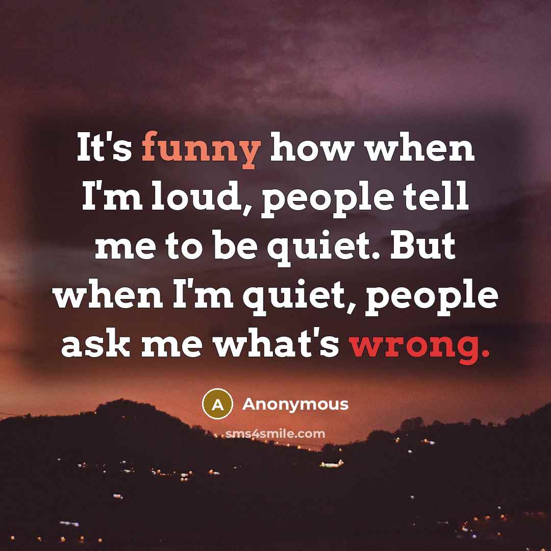 “It's funny how when I'm loud, people tell me to be quiet. But when I'm quiet, people ask me what's wrong.” quote by Anonymous