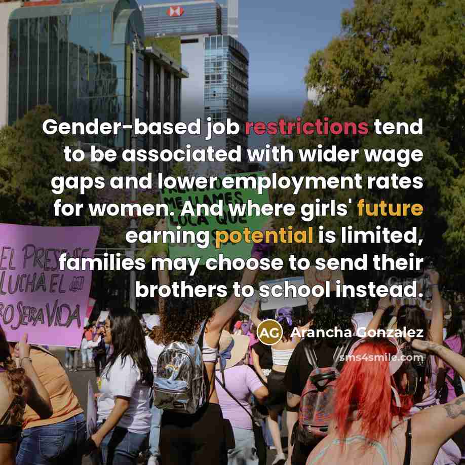 “Gender-based job restrictions tend to be associated with wider wage gaps and lower employment rates for women. And where girls' future earning potential is limited, families may choose to send their brothers to school instead.” quote by Arancha Gonzalez
