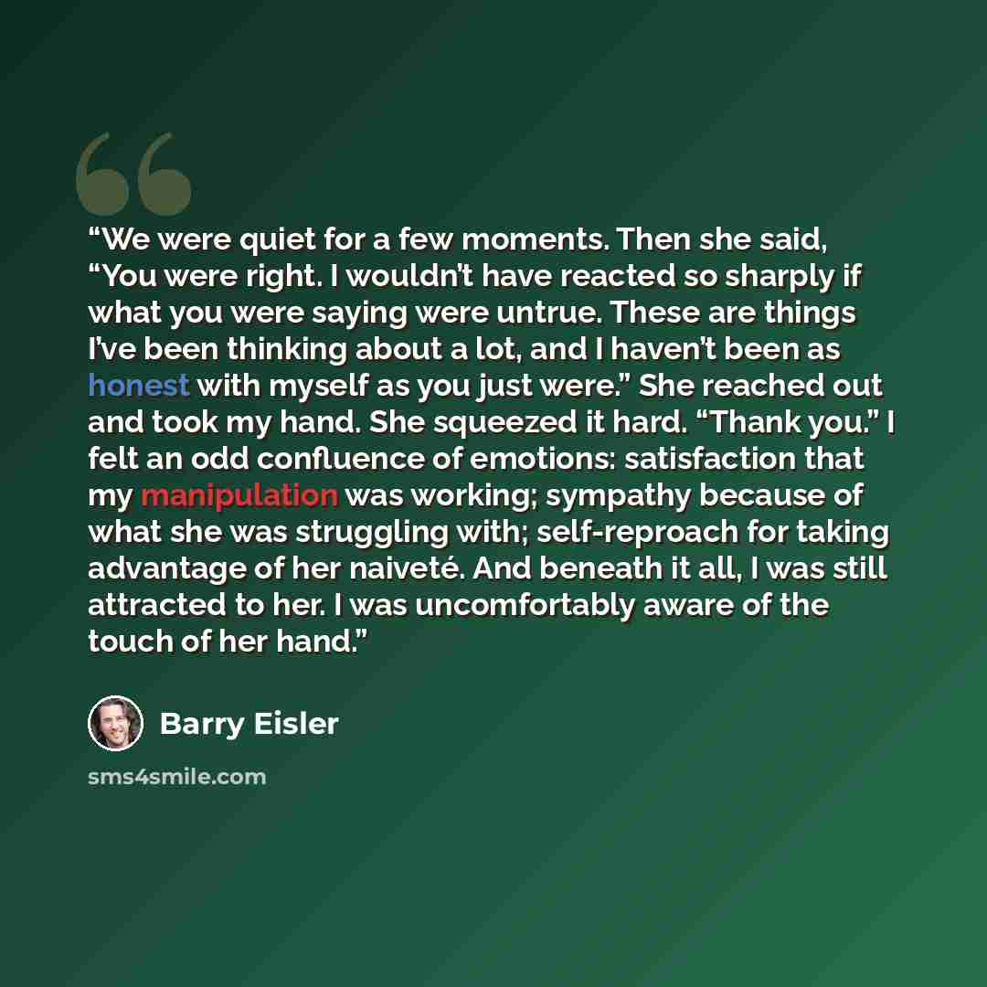 “We were quiet for a few moments. Then she said, “You were right. I wouldn’t have reacted so sharply if what you were saying were untrue. These are things I’ve been thinking about a lot, and I haven’t been as honest with myself as you just were.” She reached out and took my hand. She squeezed it…” quote by Barry Eisler
