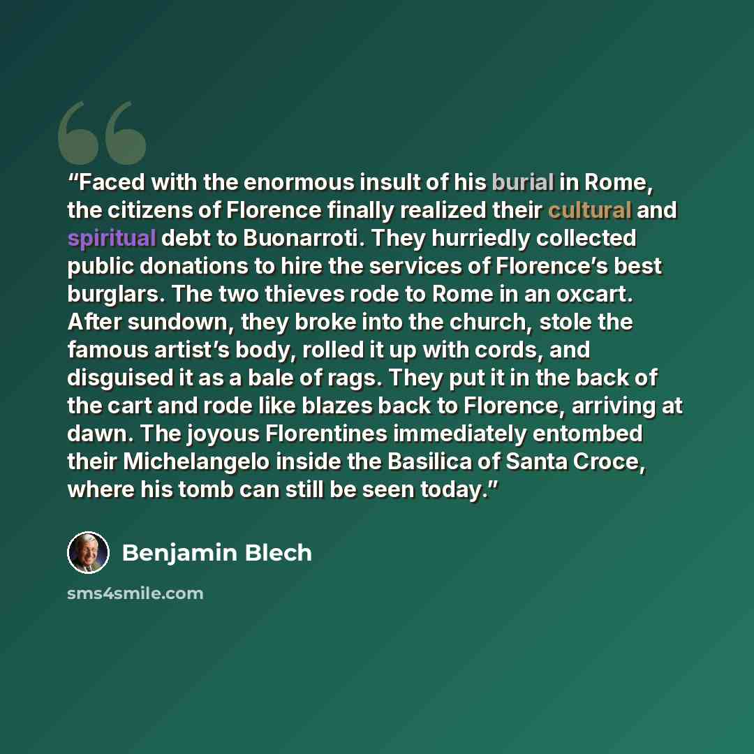 “Faced with the enormous insult of his burial in Rome, the citizens of Florence finally realized their cultural and spiritual debt to Buonarroti. They hurriedly collected public donations to hire the services of Florence’s best burglars. The two thieves rode to Rome in an oxcart. After sundown…” quote by Benjamin Blech