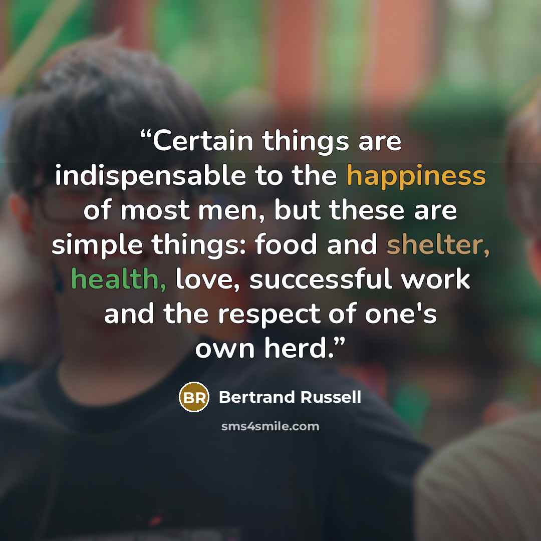 “Certain things are indispensable to the happiness of most men, but these are simple things: food and shelter, health, love, successful work and the respect of one's own herd.” quote by Bertrand Russell