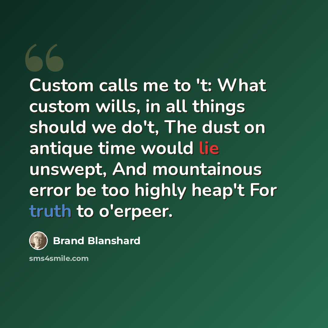“Custom calls me to 't: What custom wills, in all things should we do't, The dust on antique time would lie unswept, And mountainous error be too highly heap't For truth to o'erpeer.” quote by Brand Blanshard