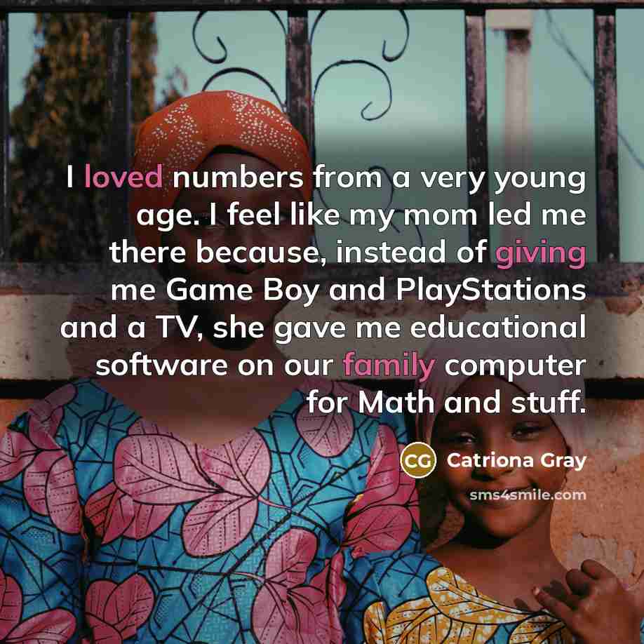 “I loved numbers from a very young age. I feel like my mom led me there because, instead of giving me Game Boy and PlayStations and a TV, she gave me educational software on our family computer for Math and stuff.” quote by Catriona Gray