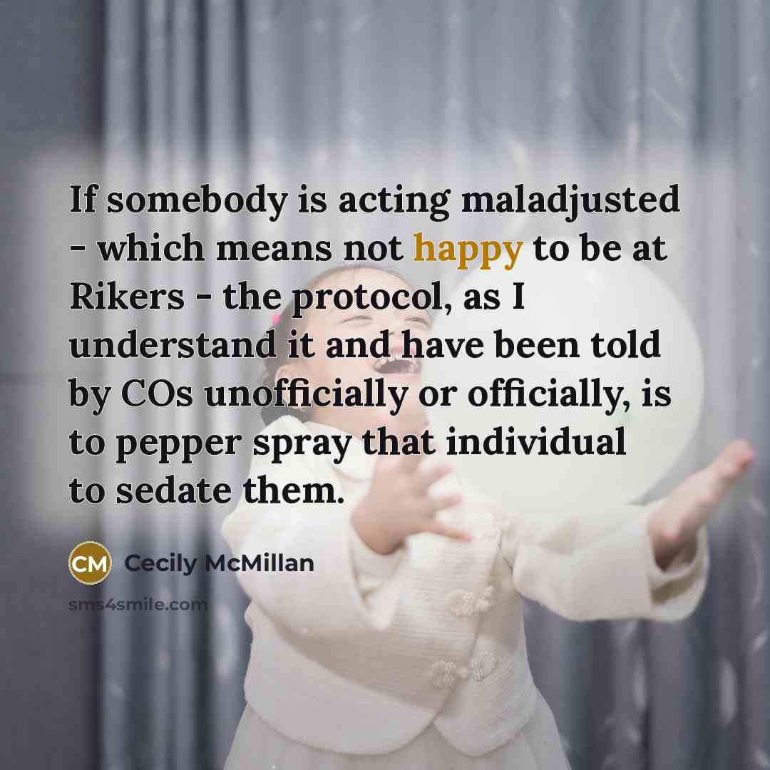 “If somebody is acting maladjusted - which means not happy to be at Rikers - the protocol, as I understand it and have been told by COs unofficially or officially, is to pepper spray that individual to sedate them.” quote by Cecily McMillan