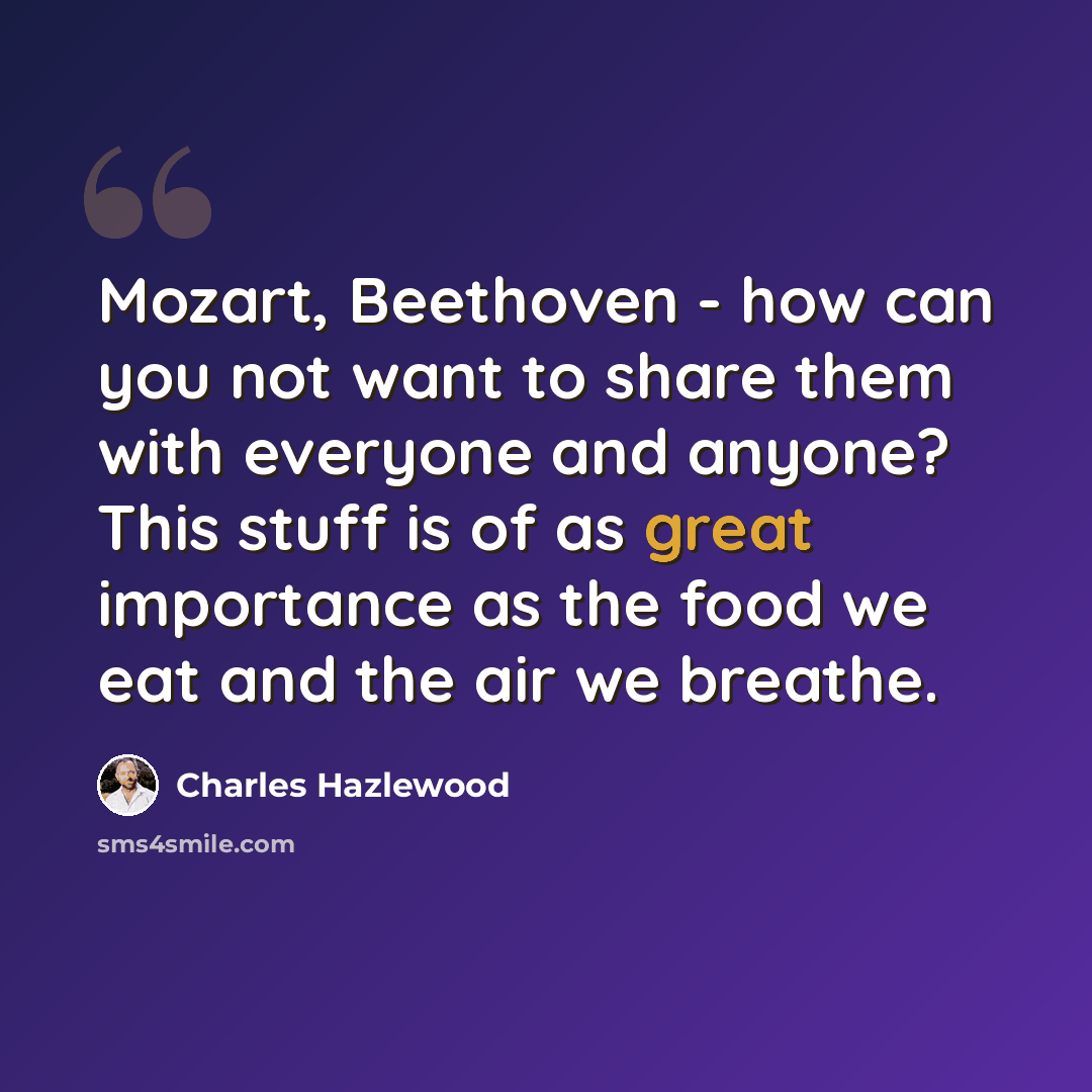 “Mozart, Beethoven - how can you not want to share them with everyone and anyone? This stuff is of as great importance as the food we eat and the air we breathe.” quote by Charles Hazlewood