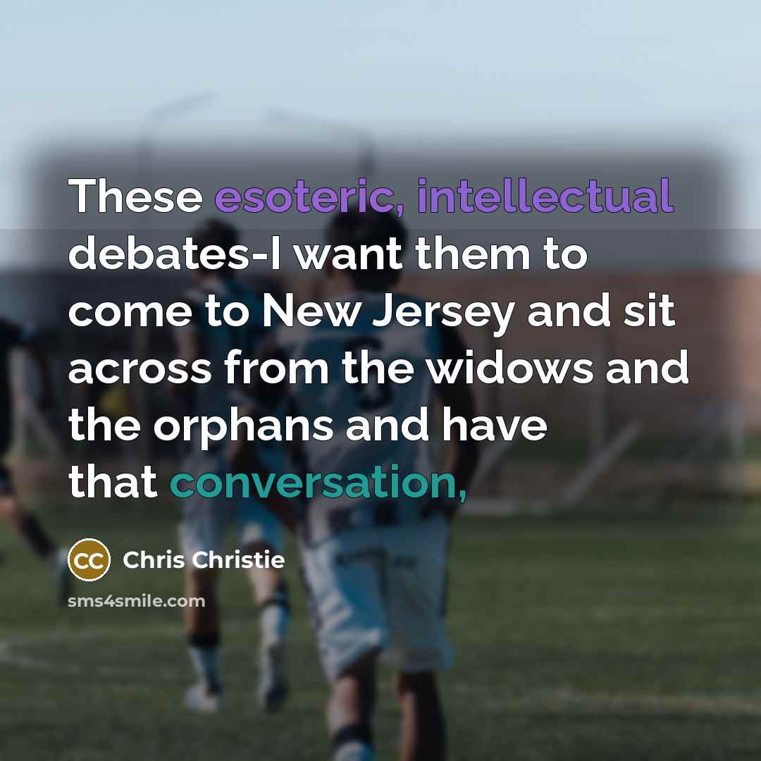 “These esoteric, intellectual debates-I want them to come to New Jersey and sit across from the widows and the orphans and have that conversation,” quote by Chris Christie