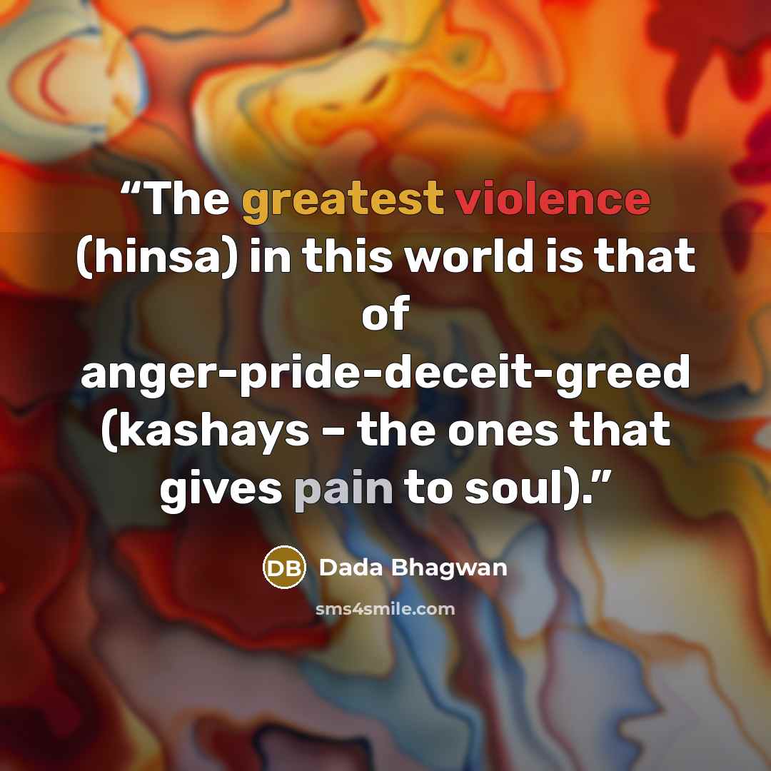 “The greatest violence (hinsa) in this world is that of anger-pride-deceit-greed (kashays – the ones that gives pain to soul).” quote by Dada Bhagwan