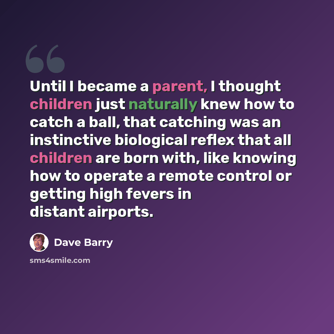 “Until I became a parent, I thought children just naturally knew how to catch a ball, that catching was an instinctive biological reflex that all children are born with, like knowing how to operate a remote control or getting high fevers in distant airports.” quote by Dave Barry