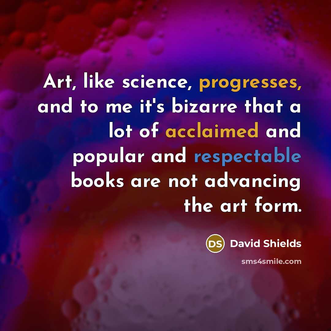 “Art, like science, progresses, and to me it's bizarre that a lot of acclaimed and popular and respectable books are not advancing the art form.” quote by David Shields