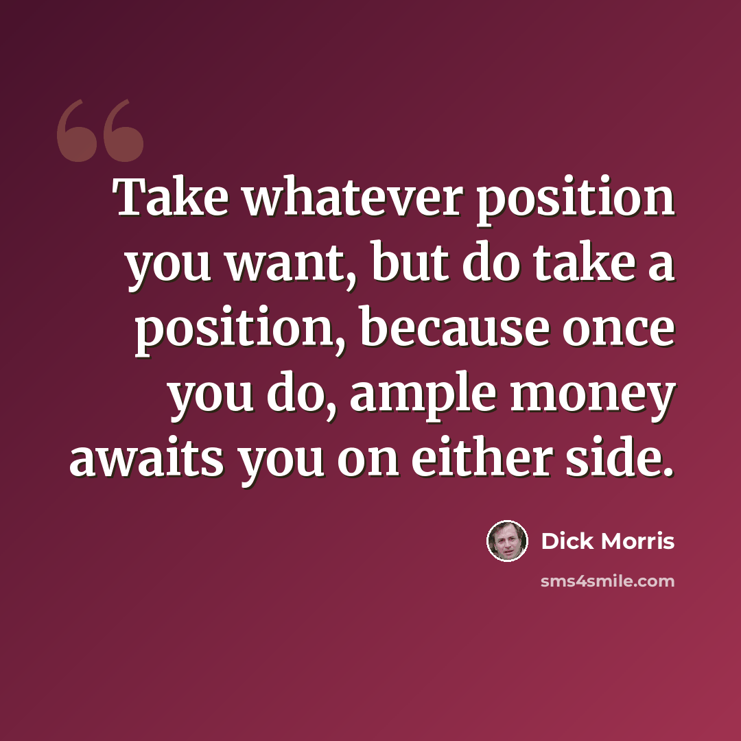 “Take whatever position you want, but do take a position, because once you do, ample money awaits you on either side.” quote by Dick Morris