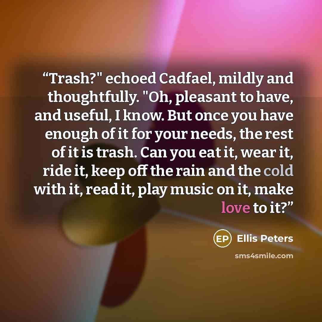 “Trash?" echoed Cadfael, mildly and thoughtfully. "Oh, pleasant to have, and useful, I know. But once you have enough of it for your needs, the rest of it is trash. Can you eat it, wear it, ride it, keep off the rain and the cold with it, read it, play music on it, make love to it?” quote by Ellis Peters