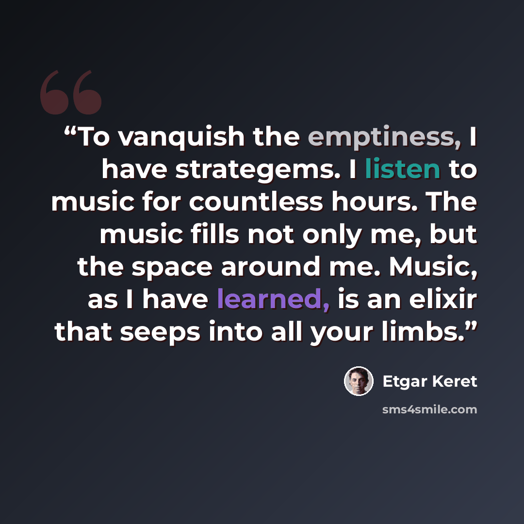“To vanquish the emptiness, I have strategems. I listen to music for countless hours. The music fills not only me, but the space around me. Music, as I have learned, is an elixir that seeps into all your limbs.” quote by Etgar Keret