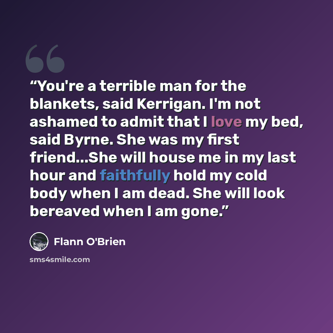 “You're a terrible man for the blankets, said Kerrigan. I'm not ashamed to admit that I love my bed, said Byrne. She was my first friend...She will house me in my last hour and faithfully hold my cold body when I am dead. She will look bereaved when I am gone.” quote by Flann O'brien
