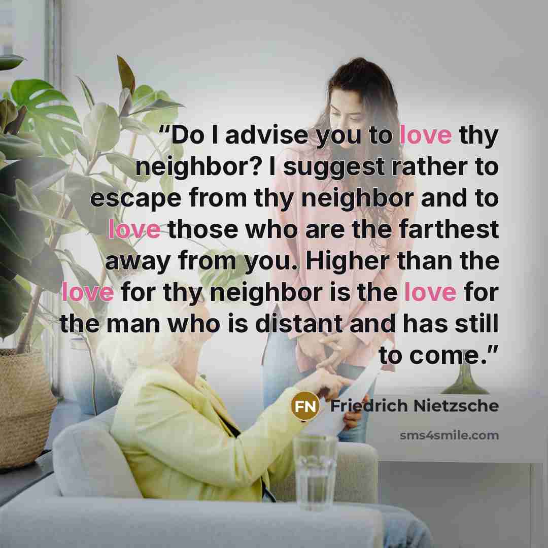 “Do I advise you to love thy neighbor? I suggest rather to escape from thy neighbor and to love those who are the farthest away from you. Higher than the love for thy neighbor is the love for the man who is distant and has still to come.” quote by Friedrich Nietzsche