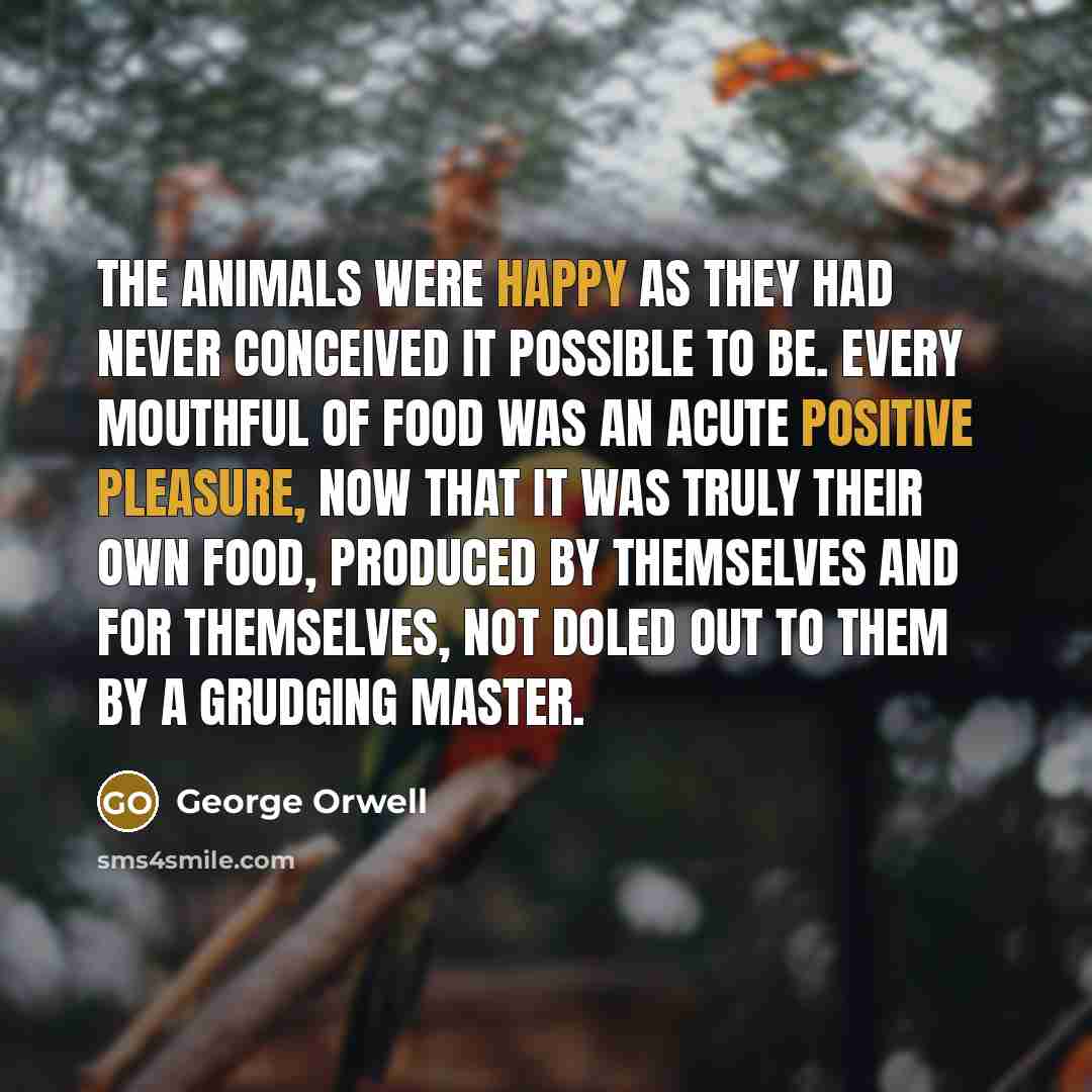 “The animals were happy as they had never conceived it possible to be. Every mouthful of food was an acute positive pleasure, now that it was truly their own food, produced by themselves and for themselves, not doled out to them by a grudging master.” quote by George Orwell