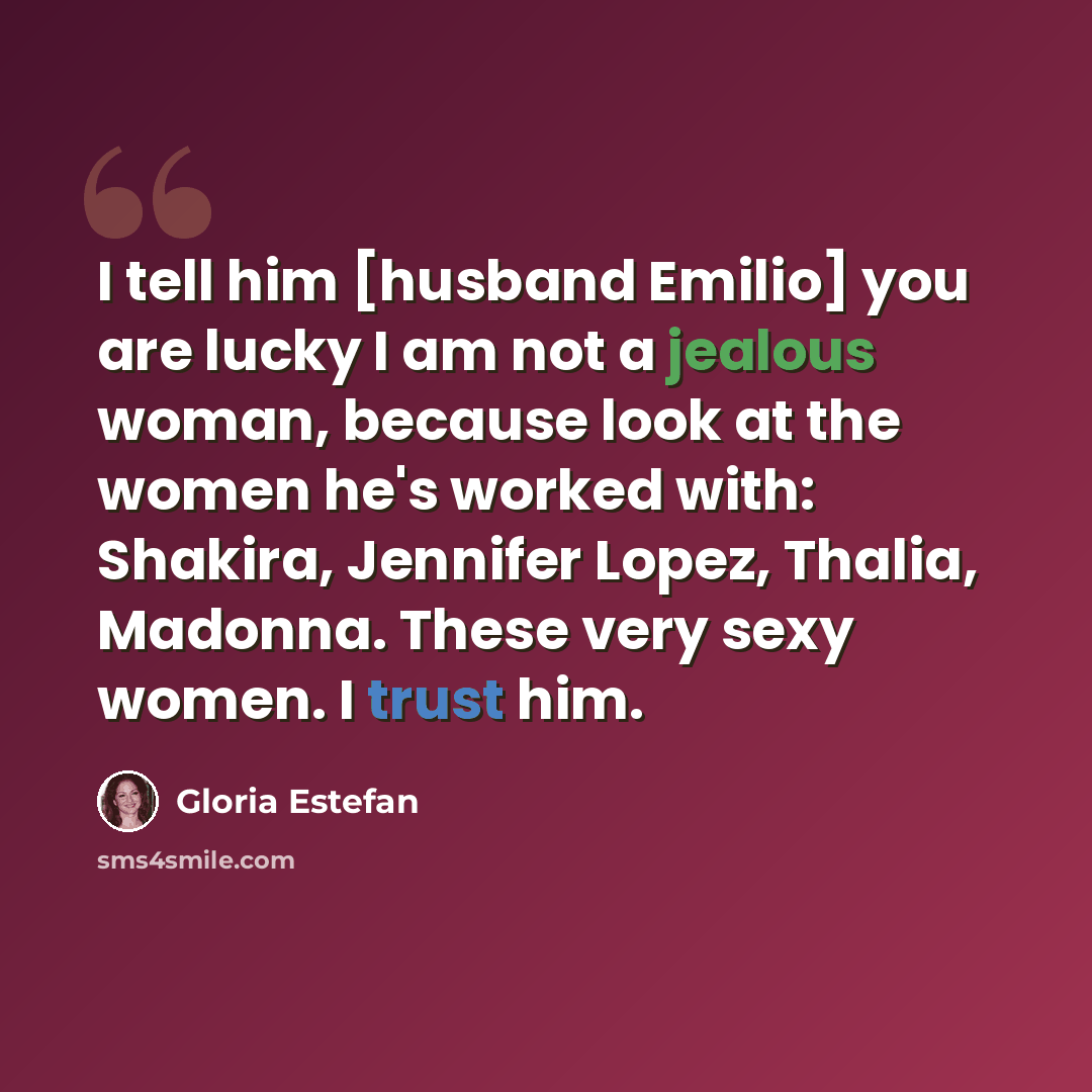 “I tell him [husband Emilio] you are lucky I am not a jealous woman, because look at the women he's worked with: Shakira, Jennifer Lopez, Thalia, Madonna. These very sexy women. I trust him.” quote by Gloria Estefan