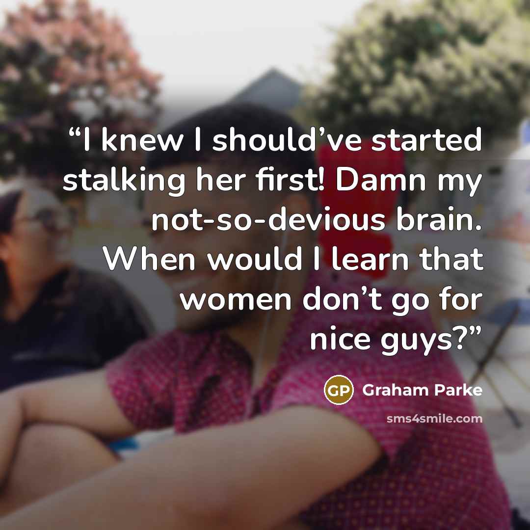 “I knew I should’ve started stalking her first! Damn my not-so-devious brain. When would I learn that women don’t go for nice guys?” quote by Graham Parke