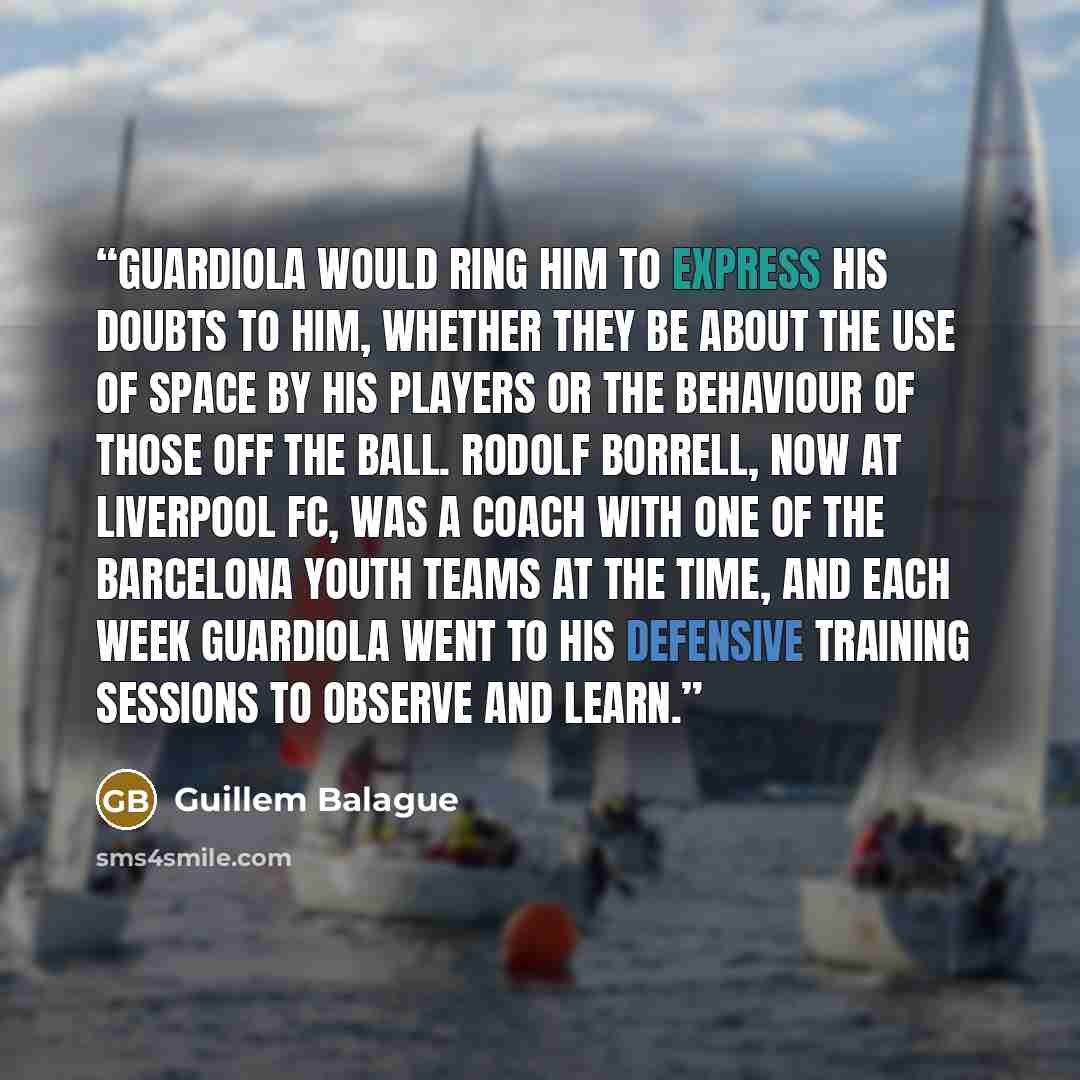 “Guardiola would ring him to express his doubts to him, whether they be about the use of space by his players or the behaviour of those off the ball. Rodolf Borrell, now at Liverpool FC, was a coach with one of the Barcelona youth teams at the time, and each week Guardiola went to his defensive…” quote by Guillem Balague