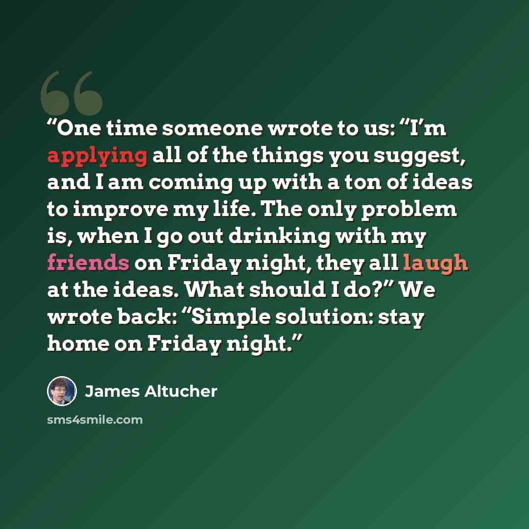 “One time someone wrote to us: “I’m applying all of the things you suggest, and I am coming up with a ton of ideas to improve my life. The only problem is, when I go out drinking with my friends on Friday night, they all laugh at the ideas. What should I do?” We wrote back: “Simple solution: stay…” quote by James Altucher