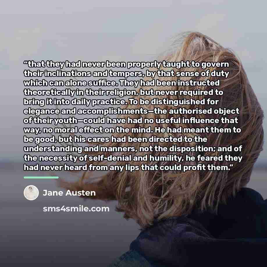 “that they had never been properly taught to govern their inclinations and tempers, by that sense of duty which can alone suffice. They had been instructed theoretically in their religion, but never required to bring it into daily practice. To be distinguished for elegance and accomplishments—the…” quote by Jane Austen