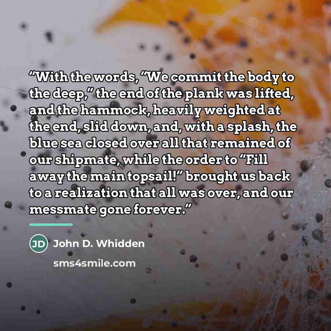 “With the words, “We commit the body to the deep,” the end of the plank was lifted, and the hammock, heavily weighted at the end, slid down, and, with a splash, the blue sea closed over all that remained of our shipmate, while the order to “Fill away the main topsail!” brought us back to a…” quote by John D. Whidden