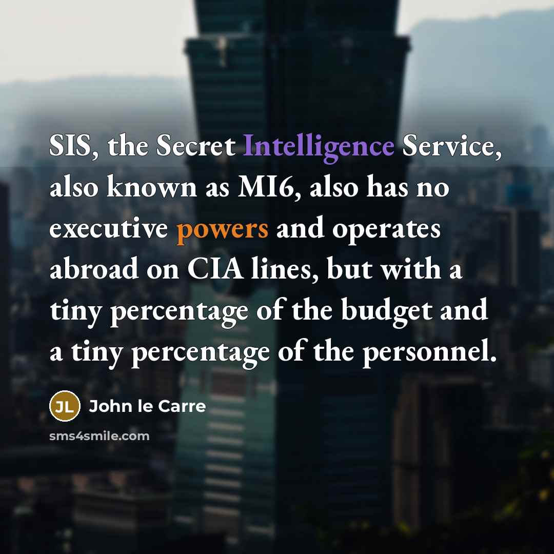 “SIS, the Secret Intelligence Service, also known as MI6, also has no executive powers and operates abroad on CIA lines, but with a tiny percentage of the budget and a tiny percentage of the personnel.” quote by John le Carre