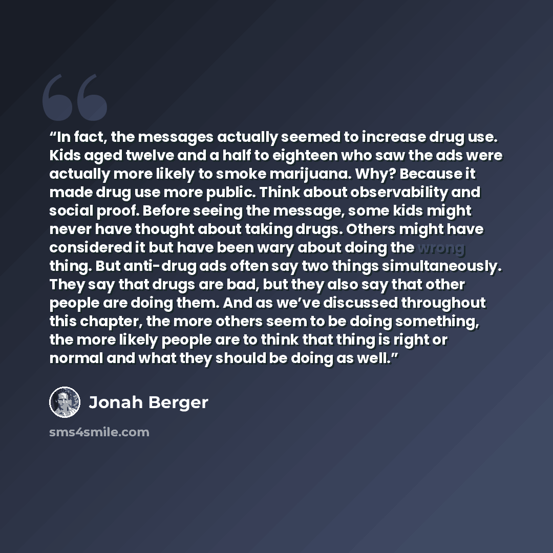 “In fact, the messages actually seemed to increase drug use. Kids aged twelve and a half to eighteen who saw the ads were actually more likely to smoke marijuana. Why? Because it made drug use more public. Think about observability and social proof. Before seeing the message, some kids might never…” quote by Jonah Berger