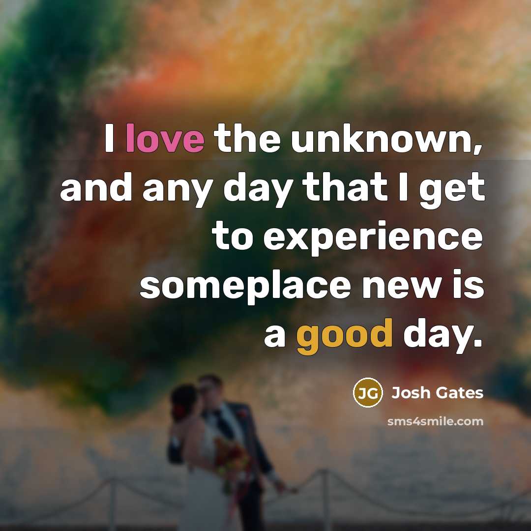 “I love the unknown, and any day that I get to experience someplace new is a good day.” quote by Josh Gates