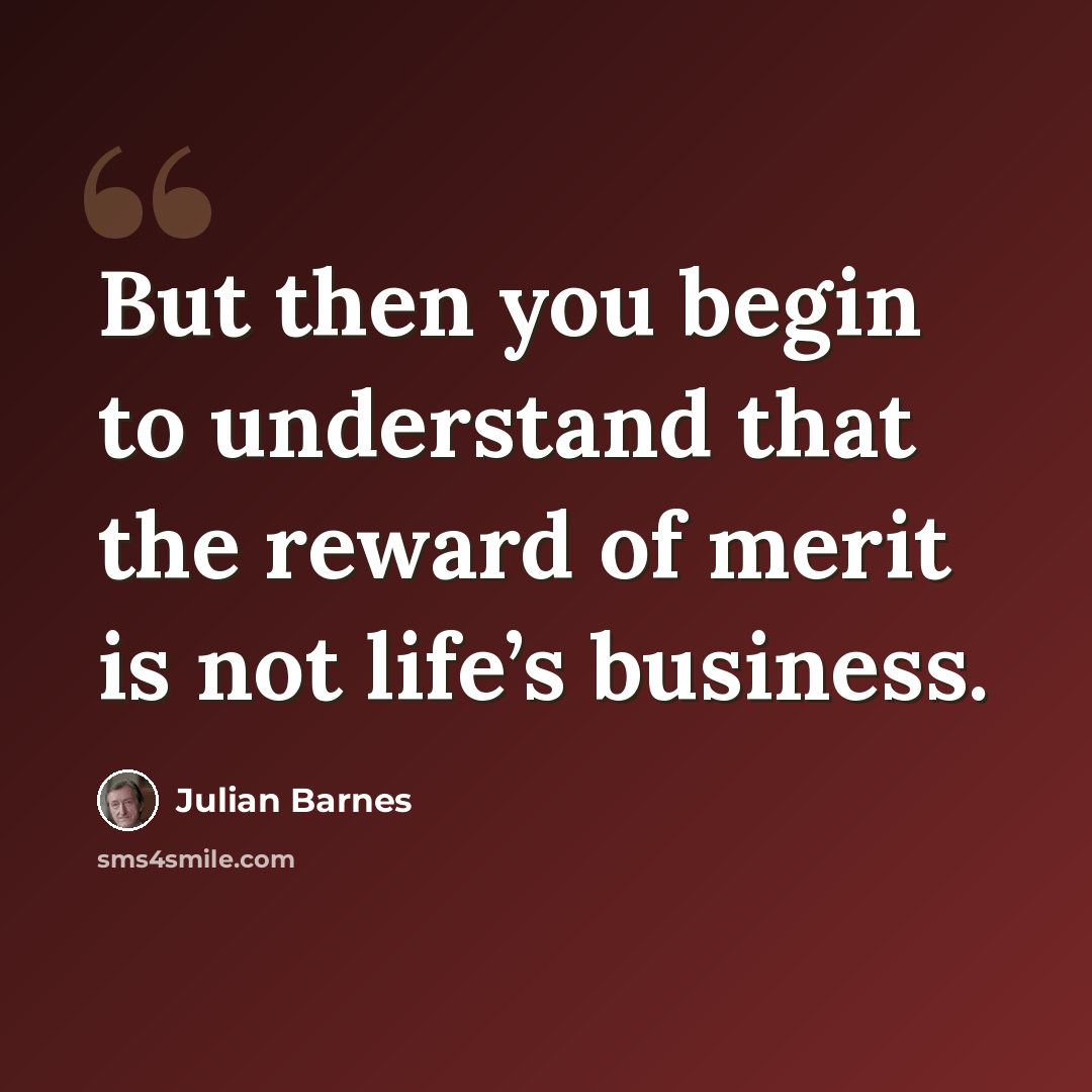 “But then you begin to understand that the reward of merit is not life’s business.” quote by Julian Barnes