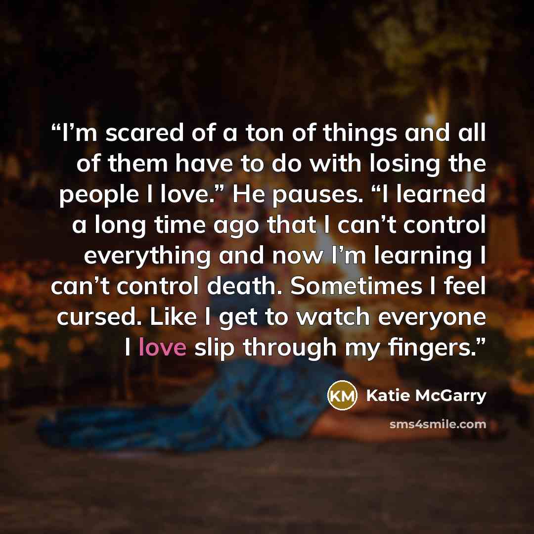 “I’m scared of a ton of things and all of them have to do with losing the people I love.” He pauses. “I learned a long time ago that I can’t control everything and now I’m learning I can’t control death. Sometimes I feel cursed. Like I get to watch everyone I love slip through my fingers.” quote by Katie McGarry