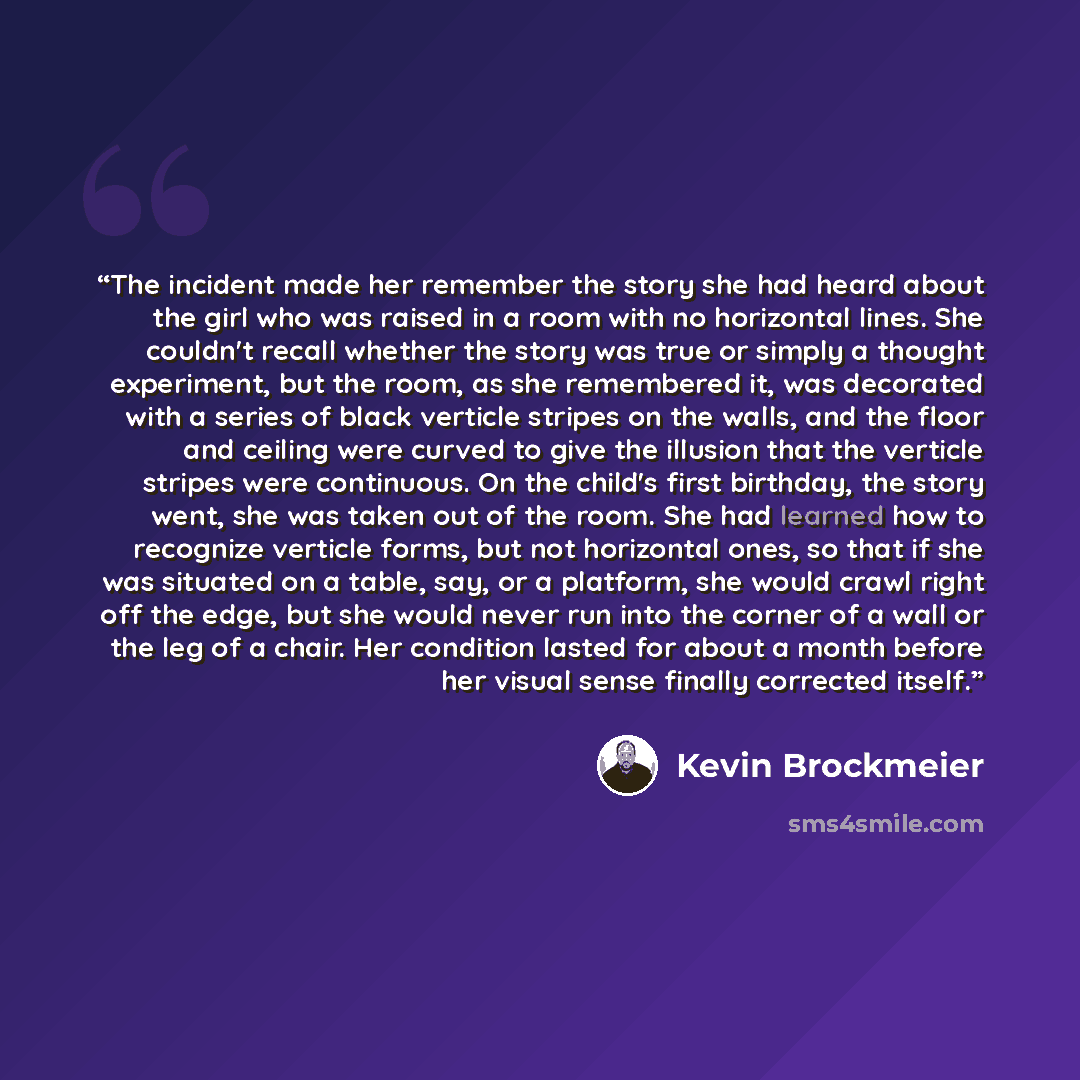 “The incident made her remember the story she had heard about the girl who was raised in a room with no horizontal lines. She couldn't recall whether the story was true or simply a thought experiment, but the room, as she remembered it, was decorated with a series of black verticle stripes on the…” quote by Kevin Brockmeier