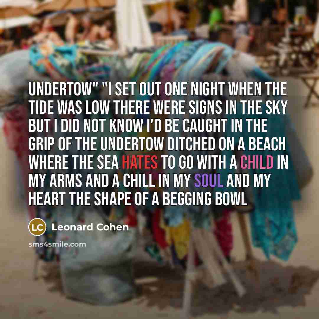 “Undertow" "I set out one night When the tide was low There were signs in the sky But I did not know I'd be caught in the grip Of the undertow Ditched on a beach Where the sea hates to go With a child in my arms And a chill in my soul And my heart the shape Of a begging bowl” quote by Leonard Cohen
