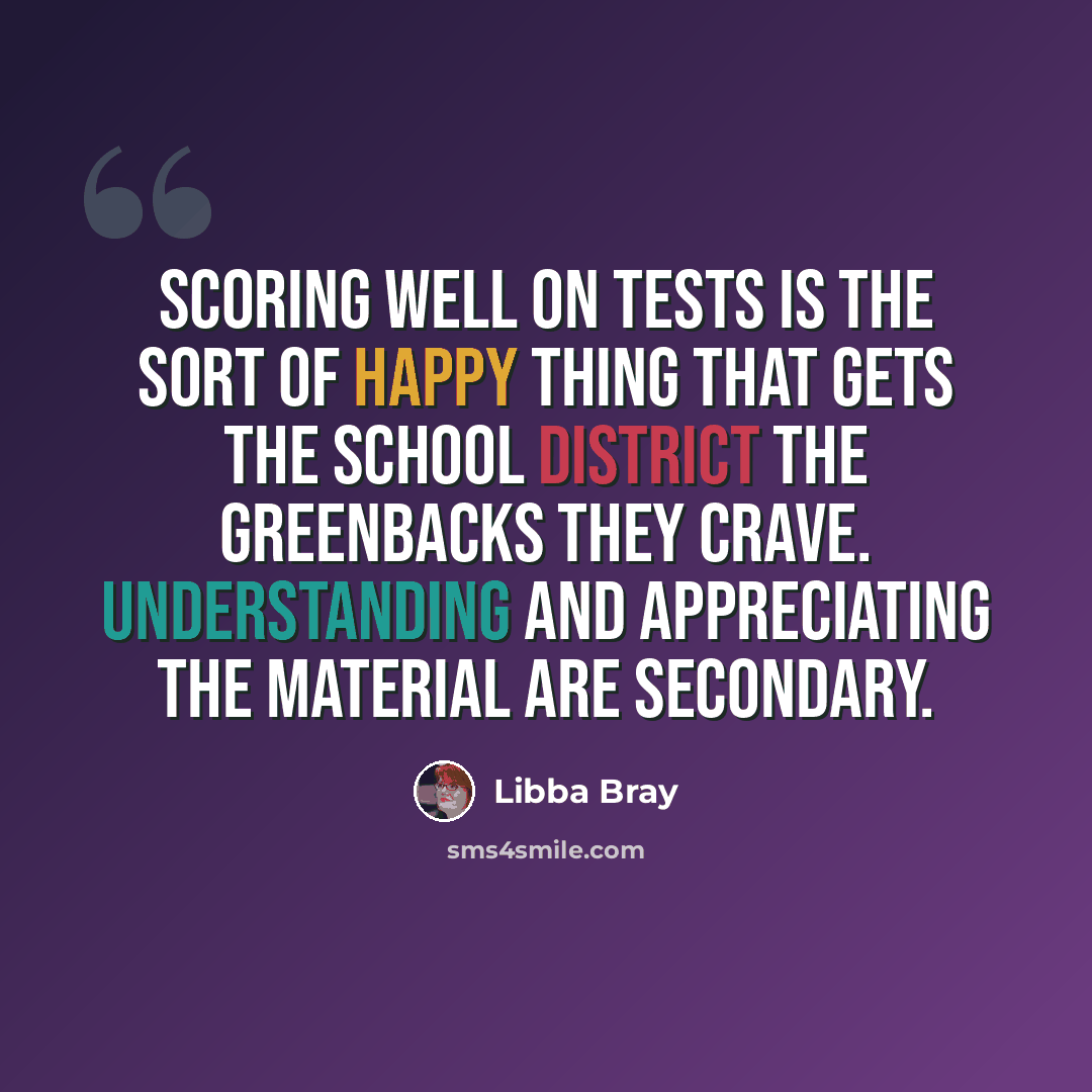 “Scoring well on tests is the sort of happy thing that gets the school district the greenbacks they crave. Understanding and appreciating the material are secondary.” quote by Libba Bray
