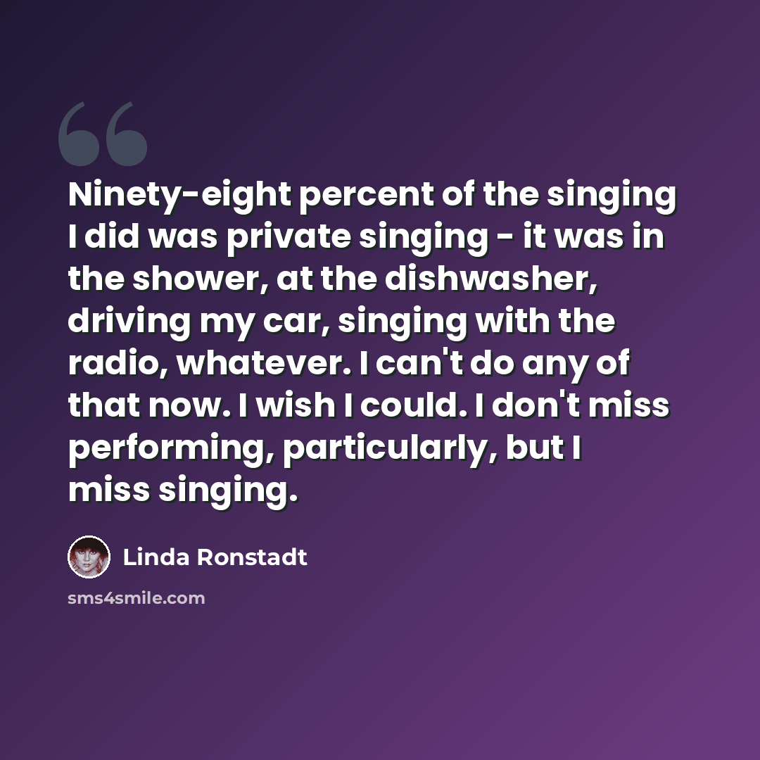 “Ninety-eight percent of the singing I did was private singing - it was in the shower, at the dishwasher, driving my car, singing with the radio, whatever. I can't do any of that now. I wish I could. I don't miss performing, particularly, but I miss singing.” quote by Linda Ronstadt