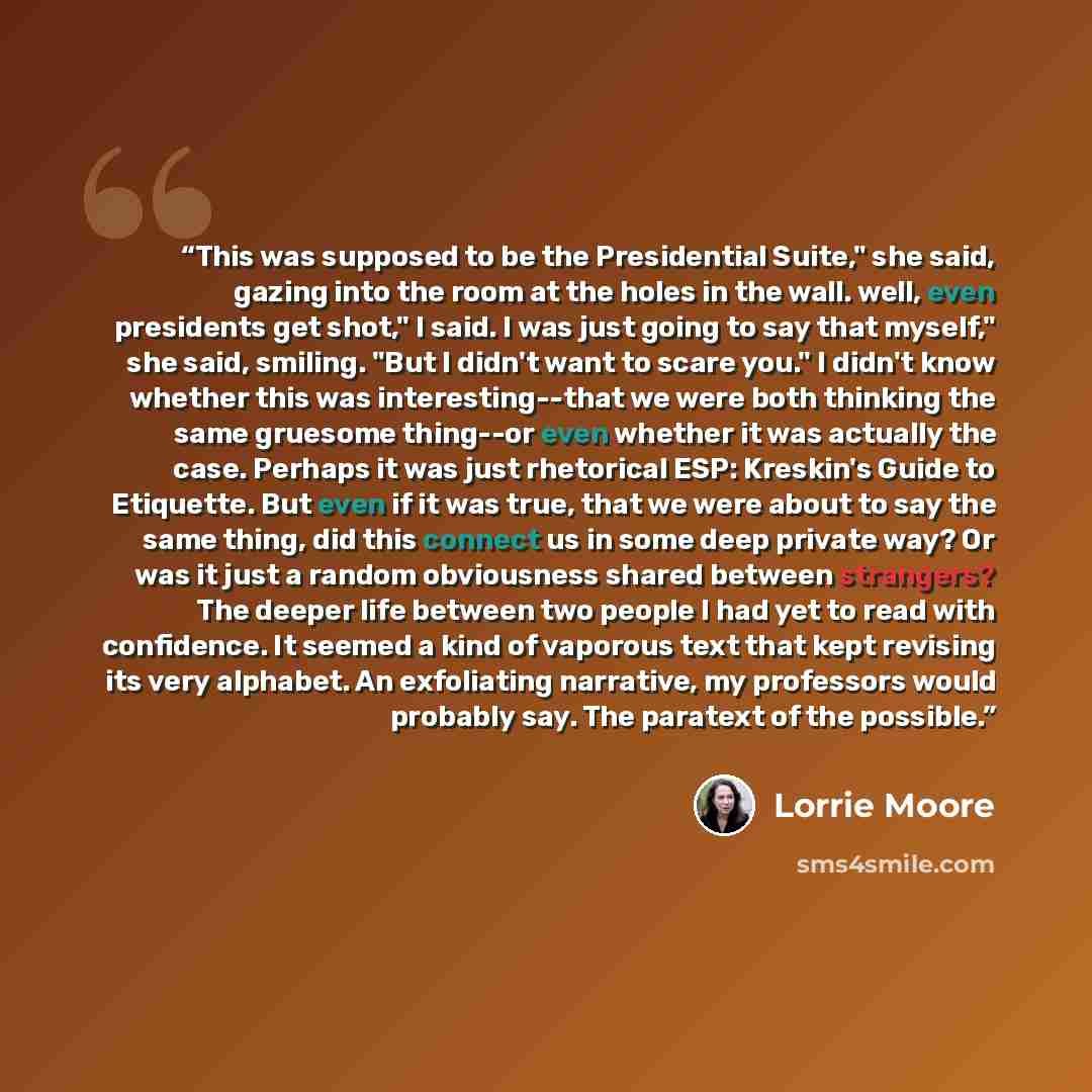 “This was supposed to be the Presidential Suite," she said, gazing into the room at the holes in the wall. well, even presidents get shot," I said. I was just going to say that myself," she said, smiling. "But I didn't want to scare you." I didn't know whether this was interesting--that we were…” quote by Lorrie Moore