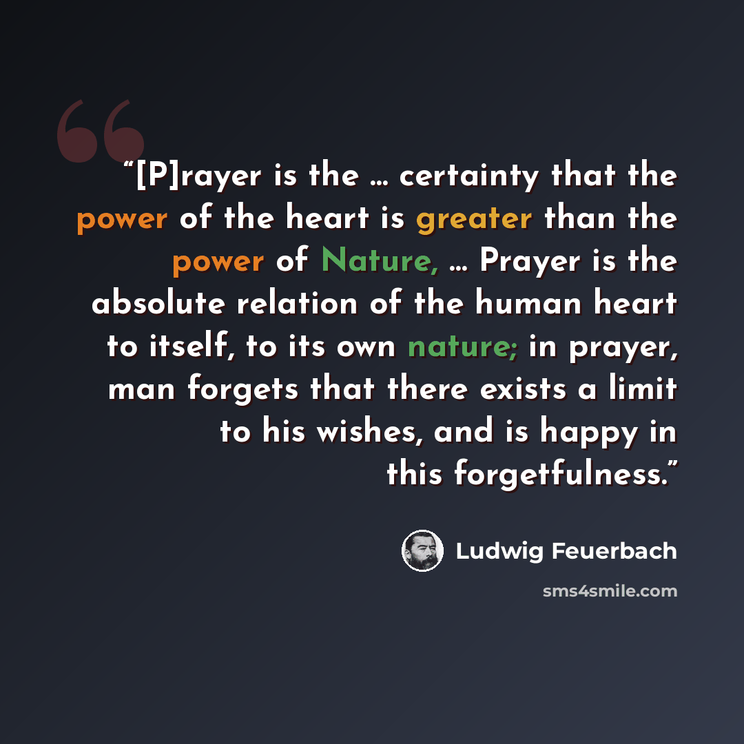 “[P]rayer is the … certainty that the power of the heart is greater than the power of Nature, … Prayer is the absolute relation of the human heart to itself, to its own nature; in prayer, man forgets that there exists a limit to his wishes, and is happy in this forgetfulness.” quote by Ludwig Feuerbach